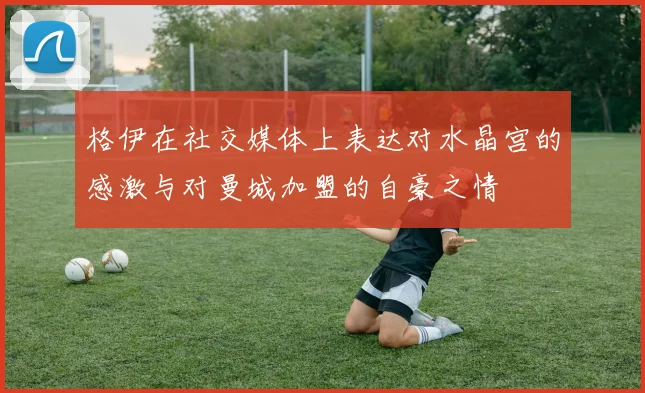 格伊在社交媒体上表达对水晶宫的感激与对曼城加盟的自豪之情