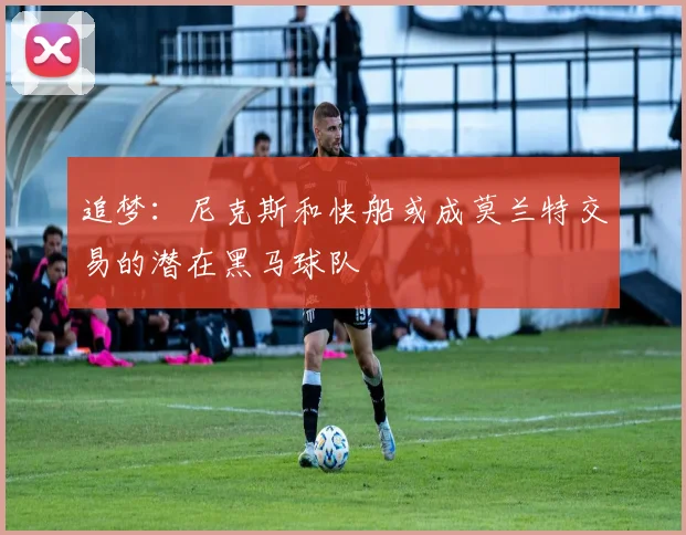追梦：尼克斯和快船或成莫兰特交易的潜在黑马球队