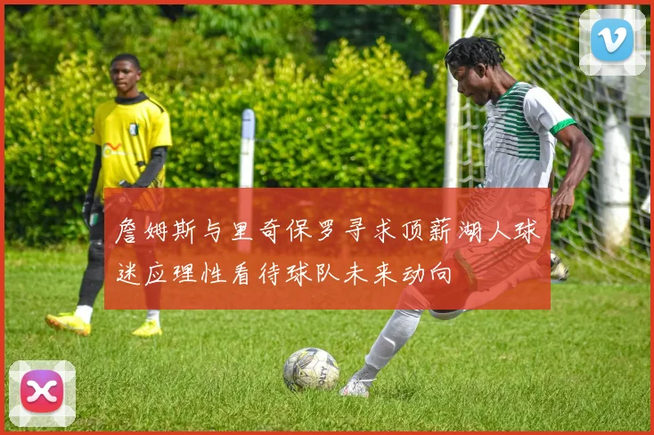 詹姆斯与里奇保罗寻求顶薪湖人球迷应理性看待球队未来动向