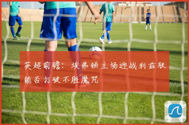 英超前瞻：埃弗顿主场迎战利兹联能否打破不胜魔咒