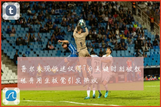 普尔表现低迷仅得7分关键时刻被教练弃用坐板凳引发热议