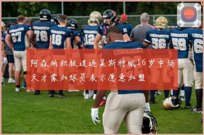 阿森纳积极追逐莱斯特城16岁中场天才蒙加球员表示愿意加盟