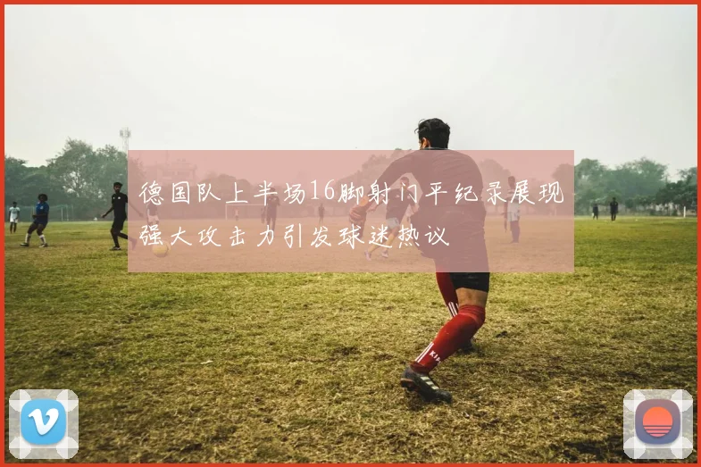 德国队上半场16脚射门平纪录展现强大攻击力引发球迷热议