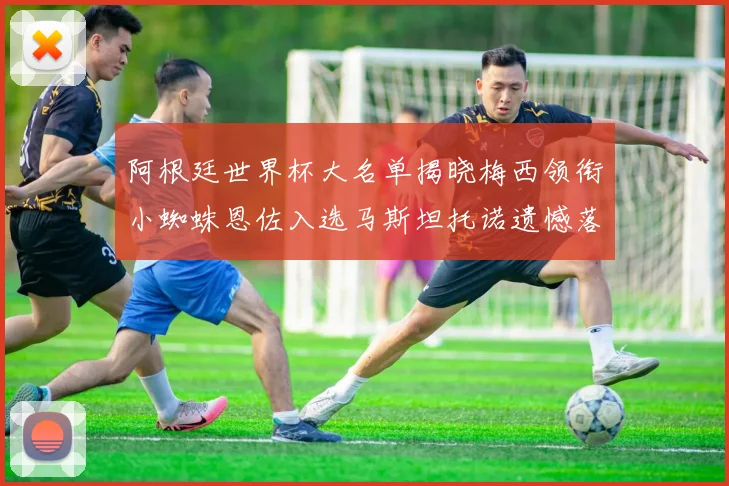 阿根廷世界杯大名单揭晓梅西领衔小蜘蛛恩佐入选马斯坦托诺遗憾落选