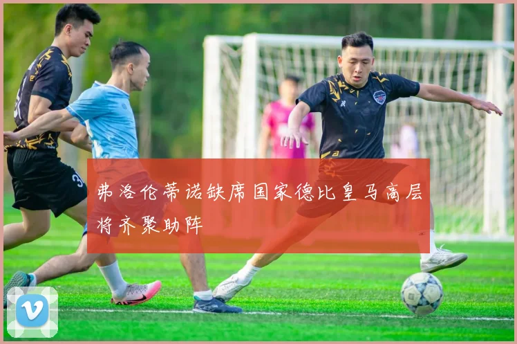 弗洛伦蒂诺缺席国家德比皇马高层将齐聚助阵