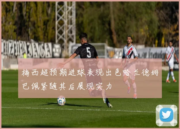 梅西超预期进球表现出色哈兰德姆巴佩紧随其后展现实力