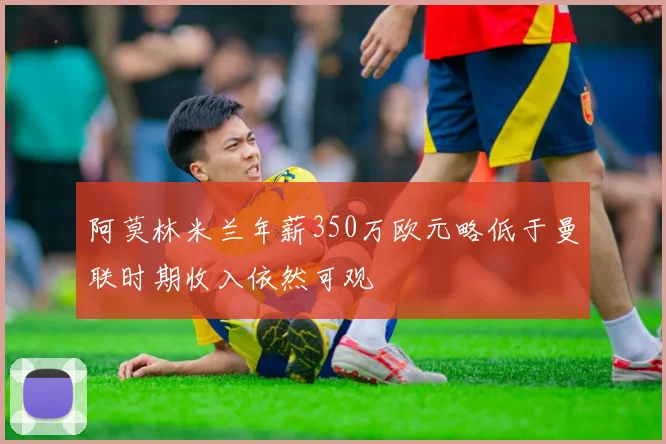 阿莫林米兰年薪350万欧元略低于曼联时期收入依然可观