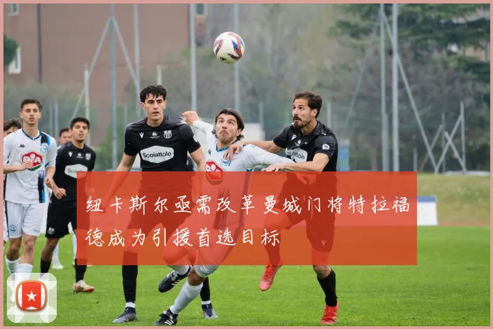 纽卡斯尔亟需改革曼城门将特拉福德成为引援首选目标