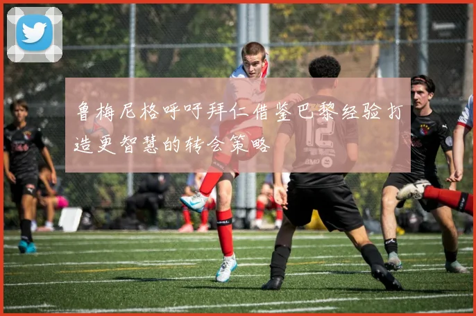 鲁梅尼格呼吁拜仁借鉴巴黎经验打造更智慧的转会策略