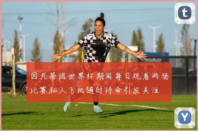 因凡蒂诺世界杯期间每日观看两场比赛私人飞机随时待命引发关注