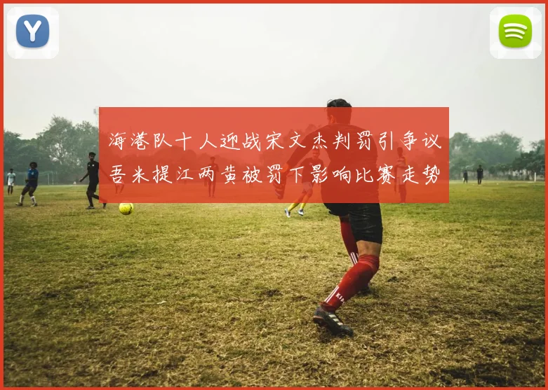 海港队十人迎战宋文杰判罚引争议吾米提江两黄被罚下影响比赛走势