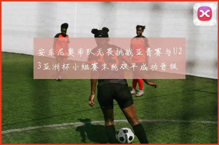 安东尼奥率队无畏挑战亚青赛与U23亚洲杯小组赛末轮双平成功晋级